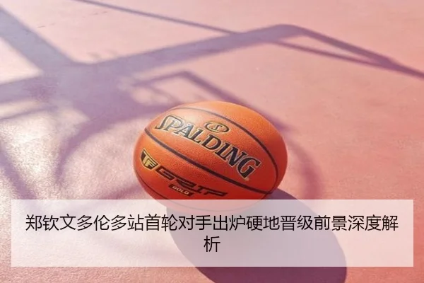 郑钦文多伦多站首轮对手出炉硬地晋级前景深度解析