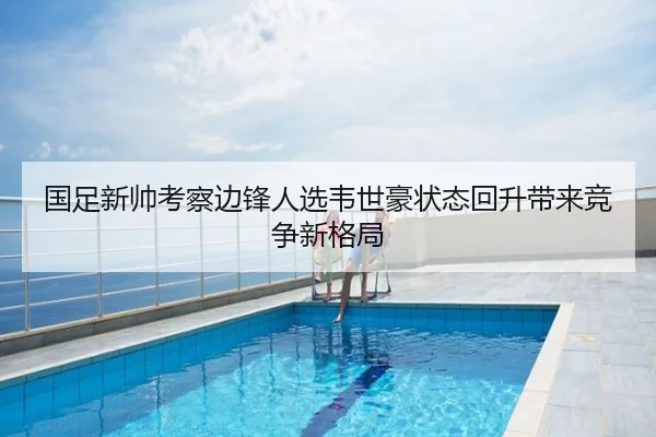 国足新帅考察边锋人选韦世豪状态回升带来竞争新格局
