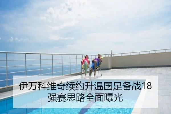 伊万科维奇续约升温国足备战18强赛思路全面曝光