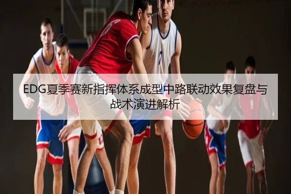 EDG夏季赛新指挥体系成型中路联动效果复盘与战术演进解析