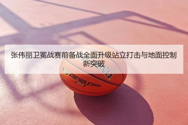 张伟丽卫冕战赛前备战全面升级站立打击与地面控制新突破