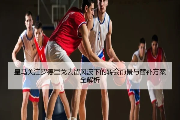 皇马关注罗德里戈去留风波下的转会前景与替补方案全解析