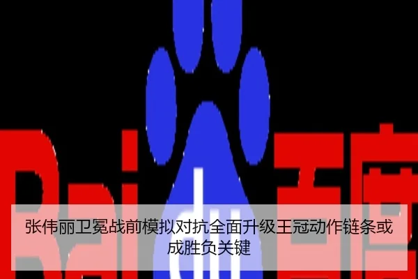 张伟丽卫冕战前模拟对抗全面升级王冠动作链条或成胜负关键